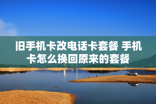 旧手机卡改电话卡套餐 手机卡怎么换回原来的套餐