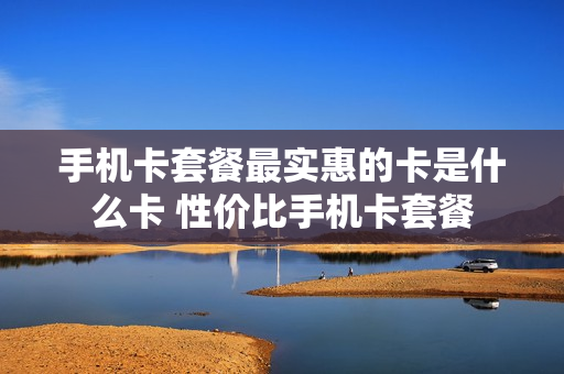 手机卡套餐最实惠的卡是什么卡 性价比手机卡套餐