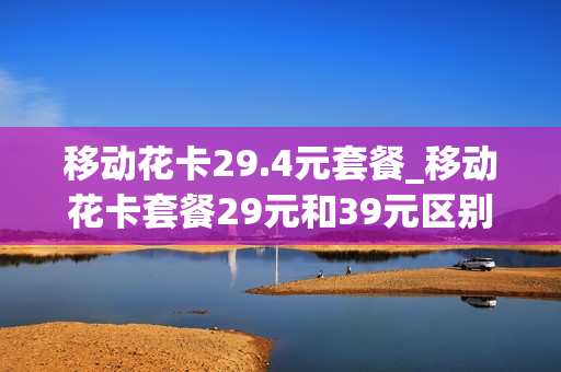 移动花卡29.4元套餐_移动花卡套餐29元和39元区别