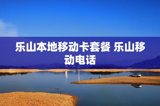 乐山本地移动卡套餐 乐山移动电话