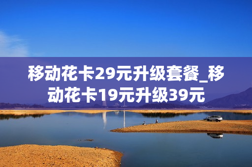 移动花卡29元升级套餐_移动花卡19元升级39元