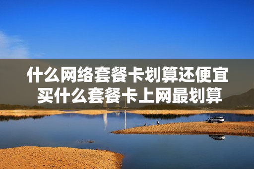 什么网络套餐卡划算还便宜 买什么套餐卡上网最划算呢