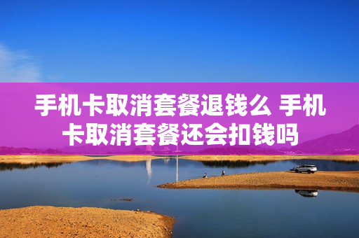 手机卡取消套餐退钱么 手机卡取消套餐还会扣钱吗