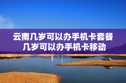 云南几岁可以办手机卡套餐 几岁可以办手机卡移动