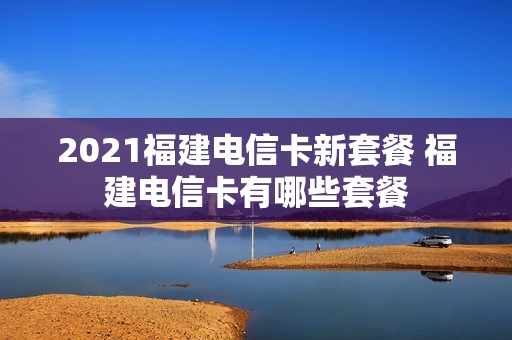 2021福建电信卡新套餐 福建电信卡有哪些套餐