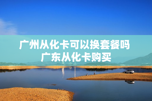 广州从化卡可以换套餐吗 广东从化卡购买