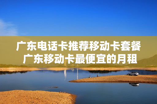 广东电话卡推荐移动卡套餐 广东移动卡最便宜的月租是多少