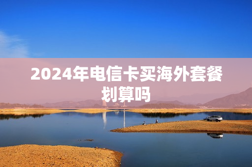 2024年电信卡买海外套餐划算吗