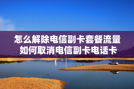 怎么解除电信副卡套餐流量 如何取消电信副卡电话卡