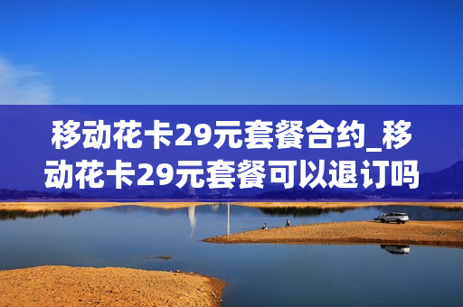 移动花卡29元套餐合约_移动花卡29元套餐可以退订吗