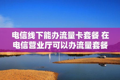 电信线下能办流量卡套餐 在电信营业厅可以办流量套餐吗