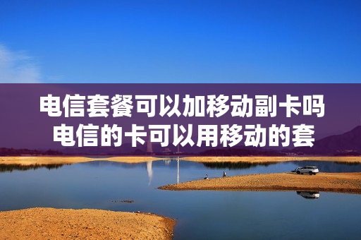 电信套餐可以加移动副卡吗 电信的卡可以用移动的套餐么