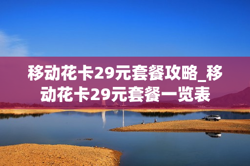 移动花卡29元套餐攻略_移动花卡29元套餐一览表