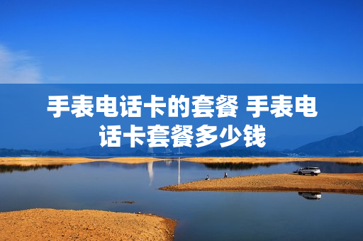 手表电话卡的套餐 手表电话卡套餐多少钱