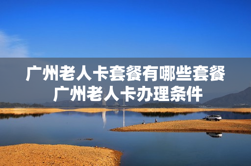 广州老人卡套餐有哪些套餐 广州老人卡办理条件