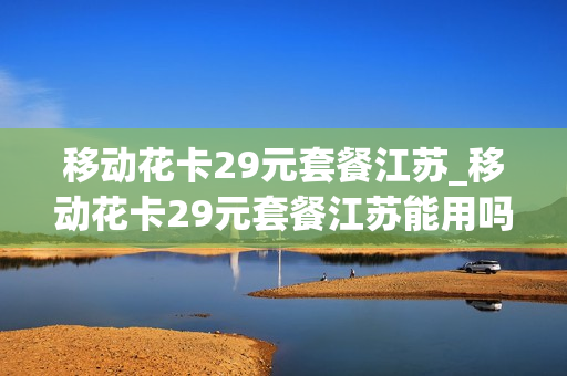 移动花卡29元套餐江苏_移动花卡29元套餐江苏能用吗