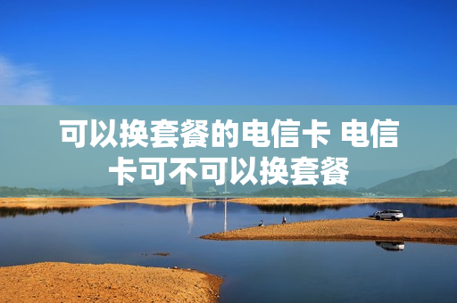 可以换套餐的电信卡 电信卡可不可以换套餐