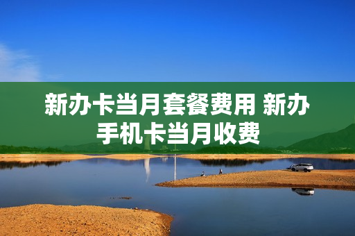 新办卡当月套餐费用 新办手机卡当月收费