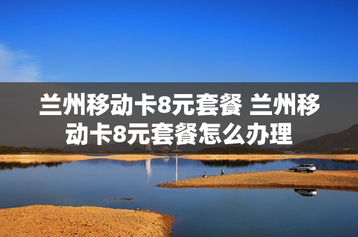 兰州移动卡8元套餐 兰州移动卡8元套餐怎么办理