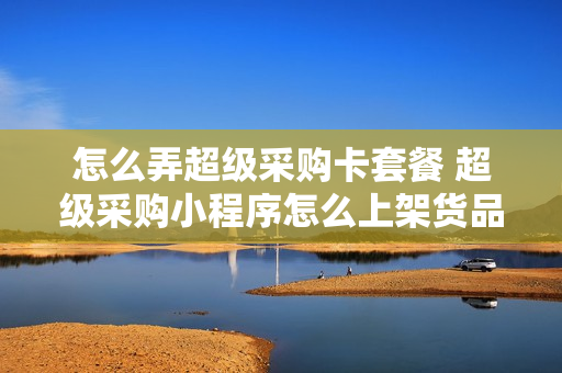 怎么弄超级采购卡套餐 超级采购小程序怎么上架货品