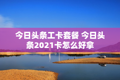 今日头条工卡套餐 今日头条2021卡怎么好拿