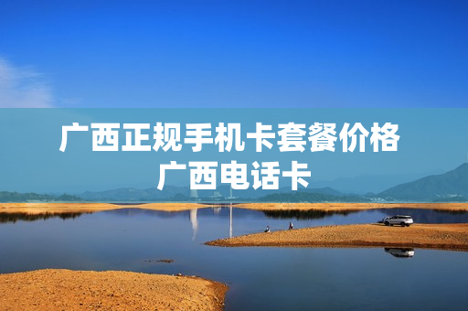 广西正规手机卡套餐价格 广西电话卡