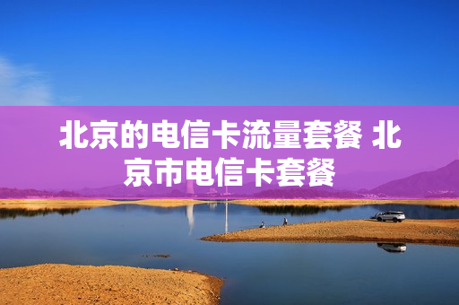 北京的电信卡流量套餐 北京市电信卡套餐
