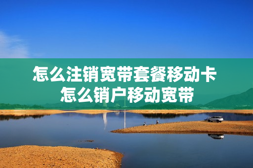 怎么注销宽带套餐移动卡 怎么销户移动宽带