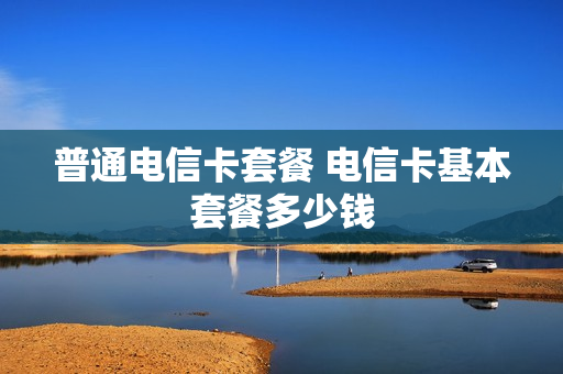 普通电信卡套餐 电信卡基本套餐多少钱