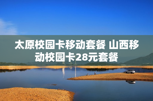太原校园卡移动套餐 山西移动校园卡28元套餐