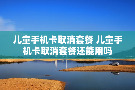 儿童手机卡取消套餐 儿童手机卡取消套餐还能用吗