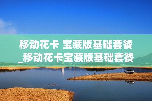 移动花卡 宝藏版基础套餐_移动花卡宝藏版基础套餐怎么样