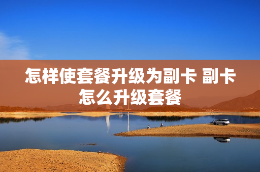 怎样使套餐升级为副卡 副卡怎么升级套餐