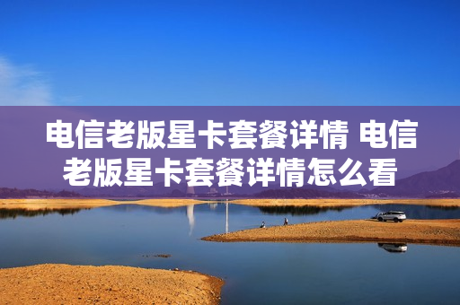 电信老版星卡套餐详情 电信老版星卡套餐详情怎么看
