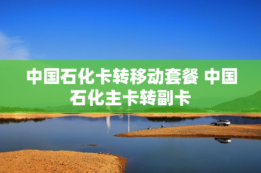 中国石化卡转移动套餐 中国石化主卡转副卡