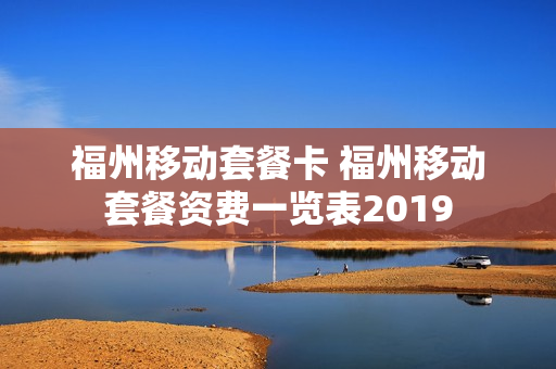 福州移动套餐卡 福州移动套餐资费一览表2019
