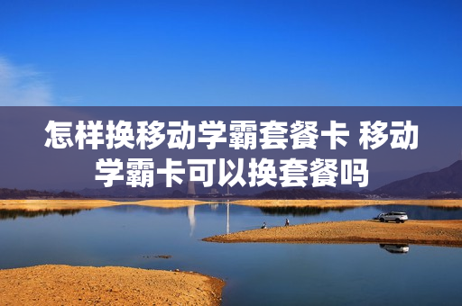 怎样换移动学霸套餐卡 移动学霸卡可以换套餐吗