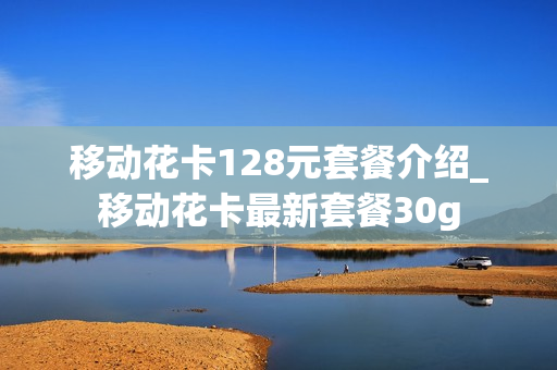 移动花卡128元套餐介绍_移动花卡最新套餐30g