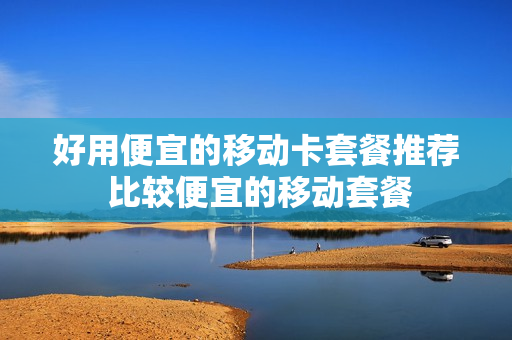 好用便宜的移动卡套餐推荐 比较便宜的移动套餐
