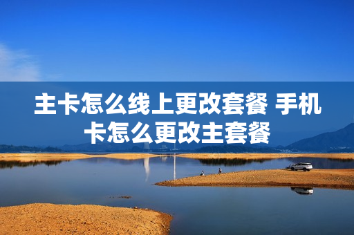 主卡怎么线上更改套餐 手机卡怎么更改主套餐