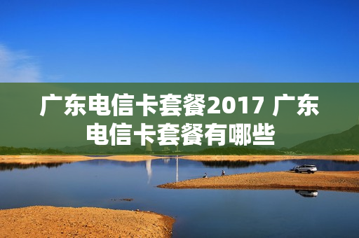 广东电信卡套餐2017 广东电信卡套餐有哪些