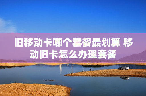 旧移动卡哪个套餐最划算 移动旧卡怎么办理套餐