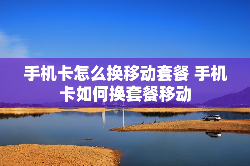 手机卡怎么换移动套餐 手机卡如何换套餐移动