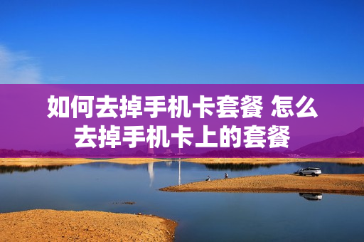 如何去掉手机卡套餐 怎么去掉手机卡上的套餐
