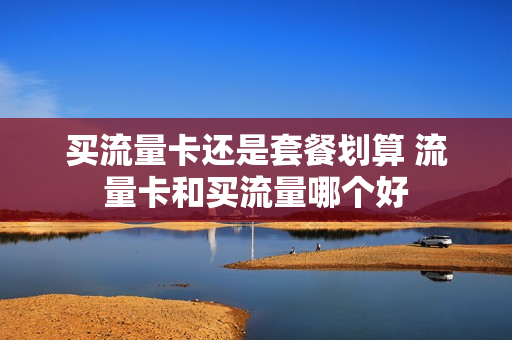 买流量卡还是套餐划算 流量卡和买流量哪个好