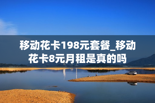 移动花卡198元套餐_移动花卡8元月租是真的吗