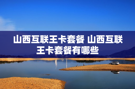 山西互联王卡套餐 山西互联王卡套餐有哪些
