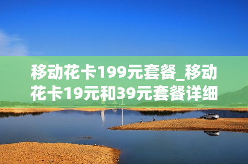 移动花卡199元套餐_移动花卡19元和39元套餐详细介绍