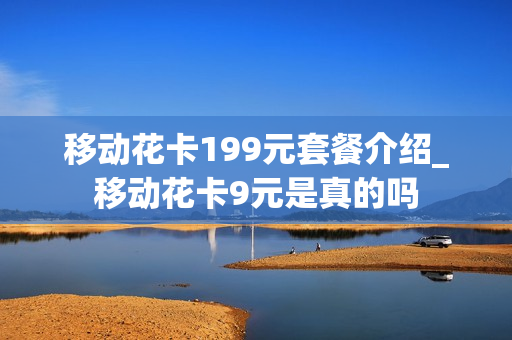 移动花卡199元套餐介绍_移动花卡9元是真的吗