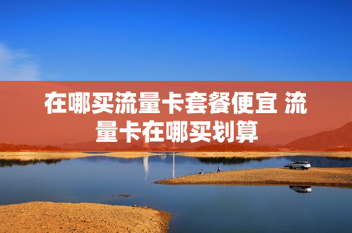 在哪买流量卡套餐便宜 流量卡在哪买划算